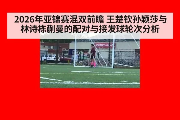 2026年亚锦赛混双前瞻 王楚钦孙颖莎与林诗栋蒯曼的配对与接发球轮次分析