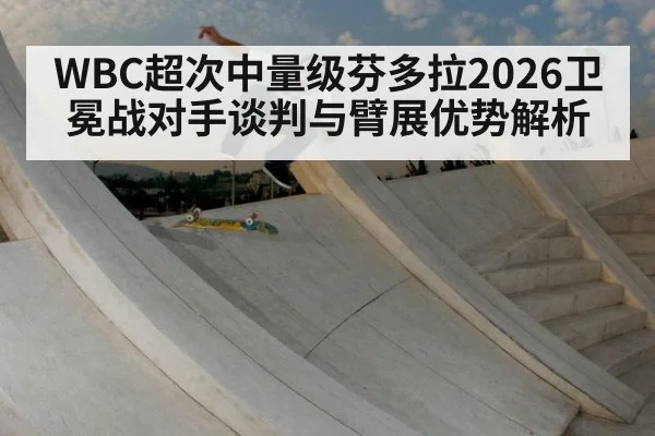 WBC超次中量级芬多拉2026卫冕战对手谈判与臂展优势解析
